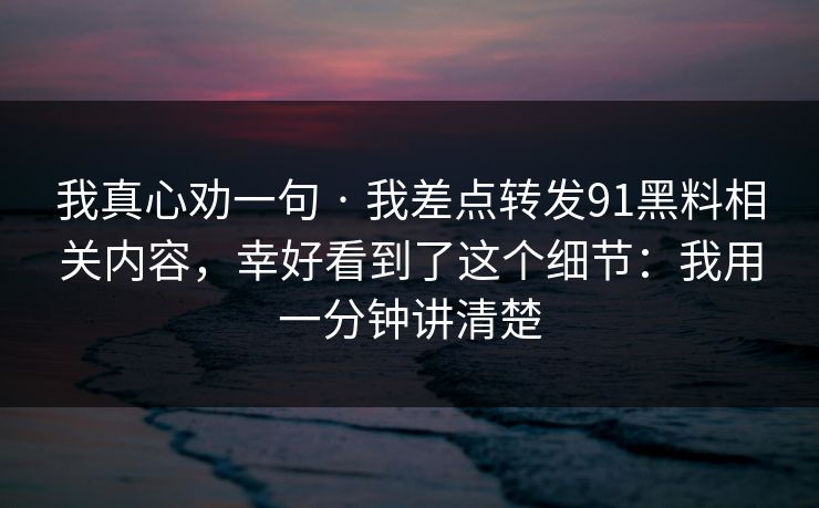 我真心劝一句 · 我差点转发91黑料相关内容，幸好看到了这个细节：我用一分钟讲清楚