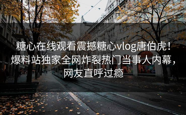 糖心在线观看震撼糖心vlog唐伯虎！爆料站独家全网炸裂热门当事人内幕，网友直呼过瘾