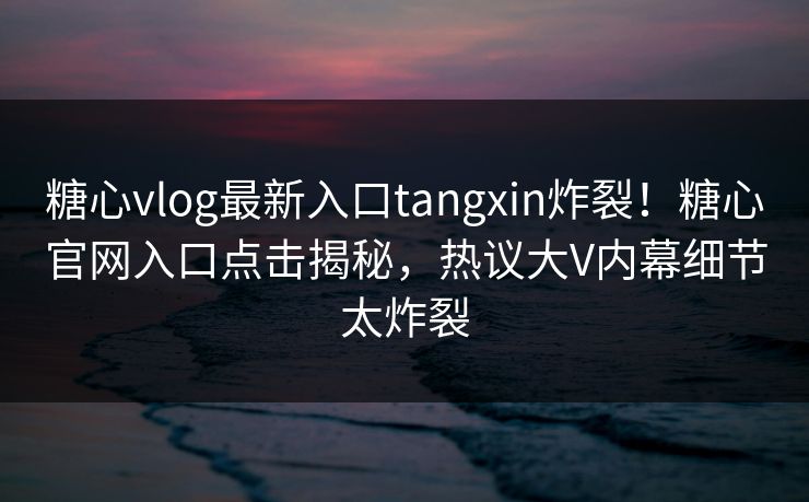 糖心vlog最新入口tangxin炸裂！糖心官网入口点击揭秘，热议大V内幕细节太炸裂
