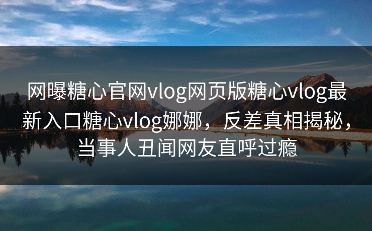 网曝糖心官网vlog网页版糖心vlog最新入口糖心vlog娜娜，反差真相揭秘，当事人丑闻网友直呼过瘾