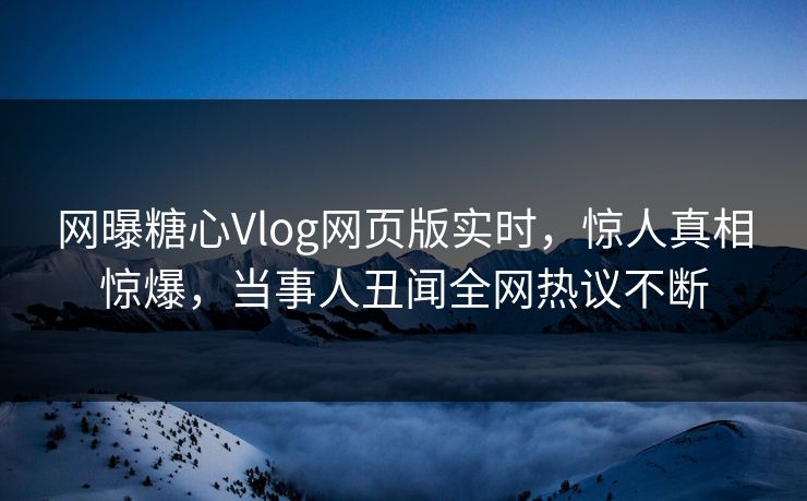 网曝糖心Vlog网页版实时，惊人真相惊爆，当事人丑闻全网热议不断