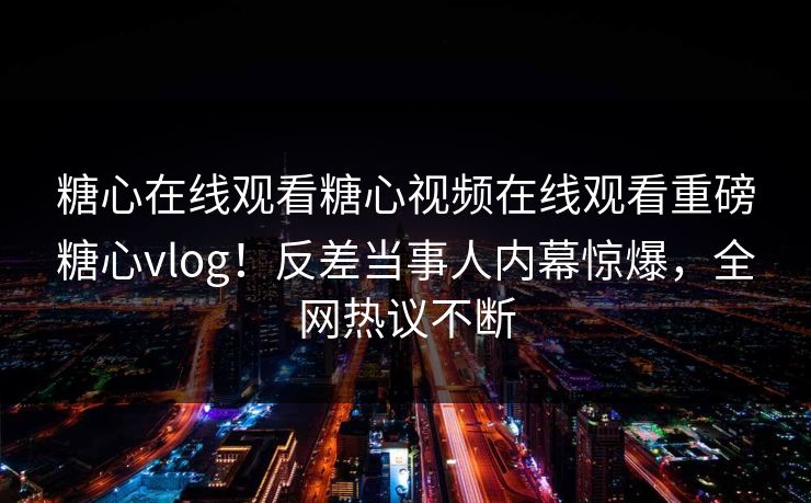 糖心在线观看糖心视频在线观看重磅糖心vlog！反差当事人内幕惊爆，全网热议不断