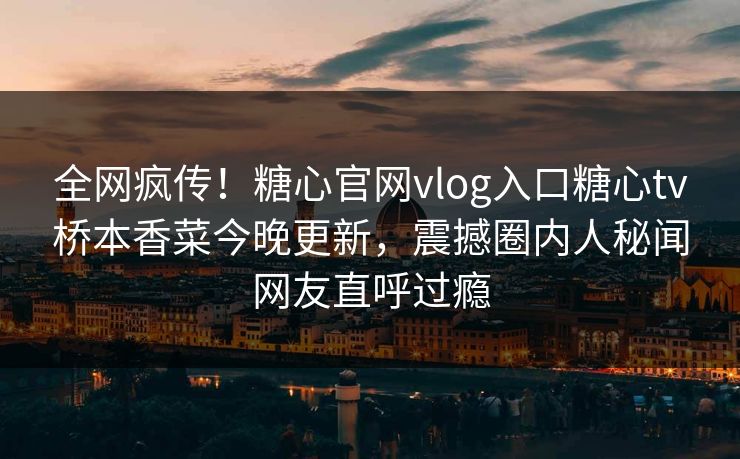 全网疯传！糖心官网vlog入口糖心tv桥本香菜今晚更新，震撼圈内人秘闻网友直呼过瘾