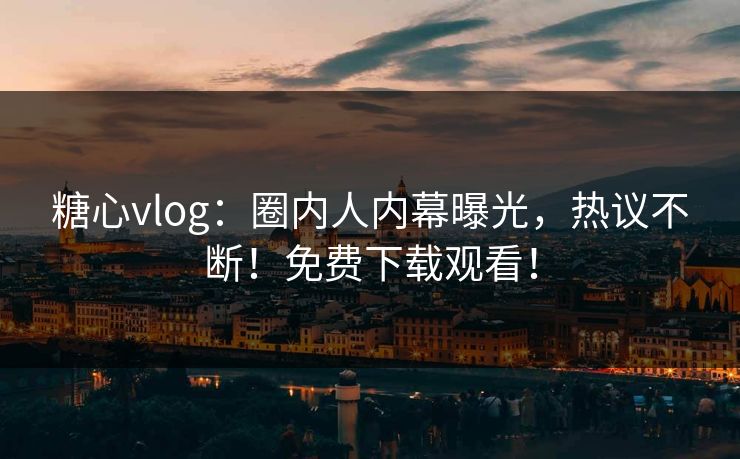 糖心vlog：圈内人内幕曝光，热议不断！免费下载观看！