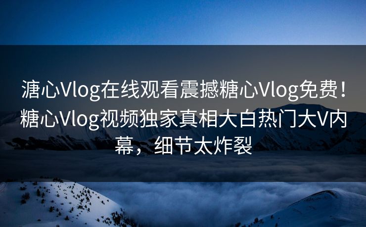 溏心Vlog在线观看震撼糖心Vlog免费！糖心Vlog视频独家真相大白热门大V内幕，细节太炸裂