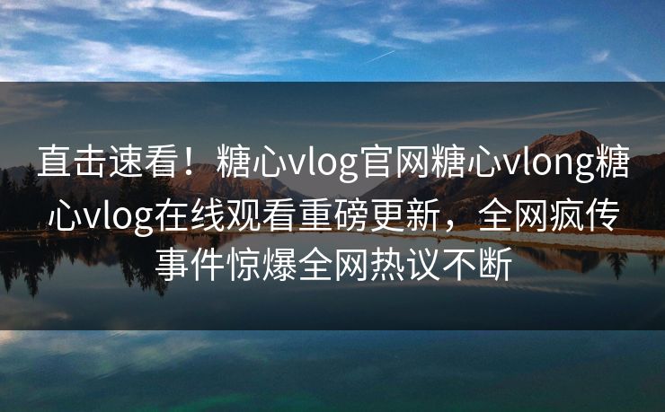 直击速看！糖心vlog官网糖心vlong糖心vlog在线观看重磅更新，全网疯传事件惊爆全网热议不断