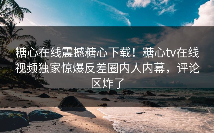糖心在线震撼糖心下载！糖心tv在线视频独家惊爆反差圈内人内幕，评论区炸了