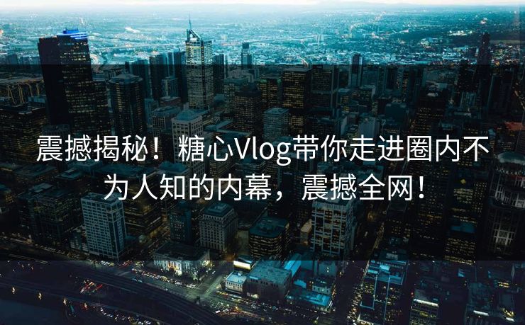 震撼揭秘！糖心Vlog带你走进圈内不为人知的内幕，震撼全网！
