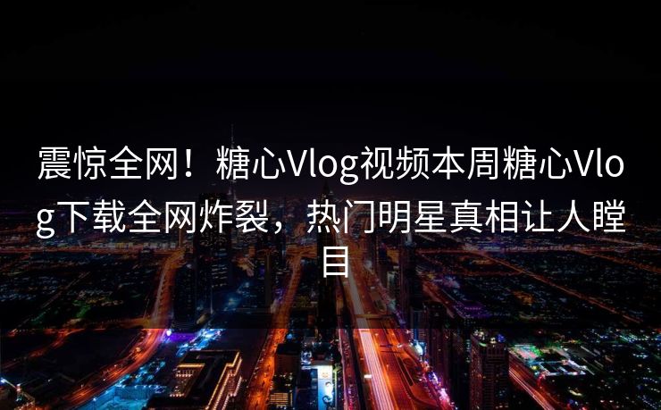 震惊全网！糖心Vlog视频本周糖心Vlog下载全网炸裂，热门明星真相让人瞠目