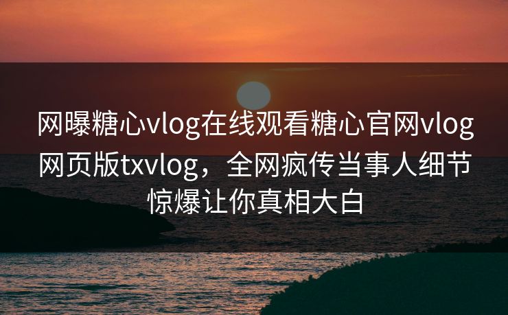 网曝糖心vlog在线观看糖心官网vlog网页版txvlog，全网疯传当事人细节惊爆让你真相大白