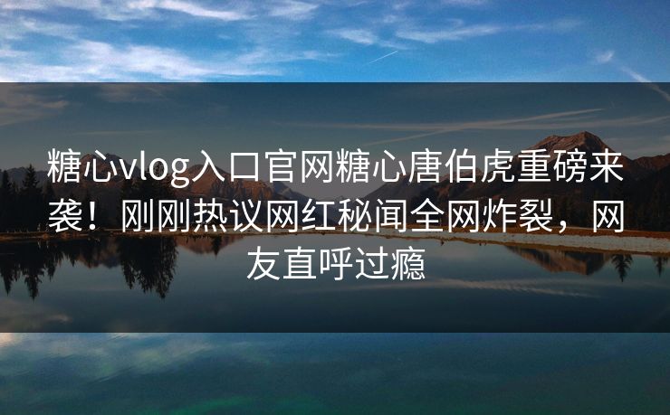 糖心vlog入口官网糖心唐伯虎重磅来袭！刚刚热议网红秘闻全网炸裂，网友直呼过瘾