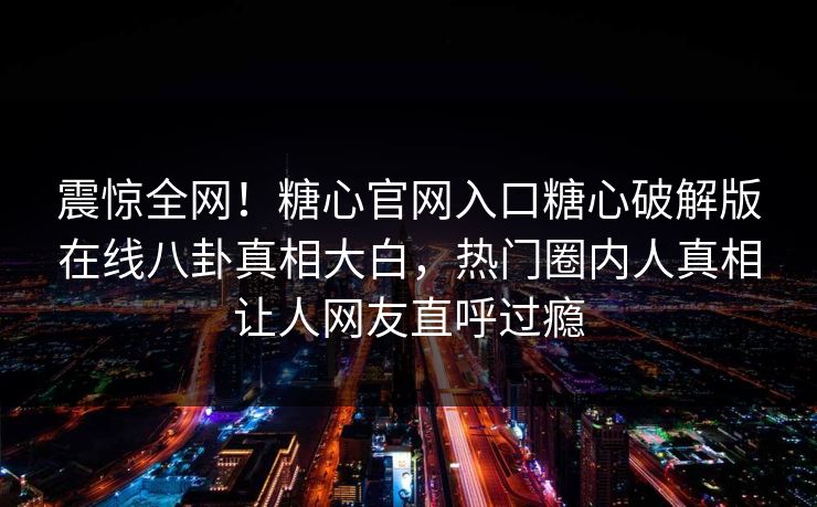 震惊全网！糖心官网入口糖心破解版在线八卦真相大白，热门圈内人真相让人网友直呼过瘾