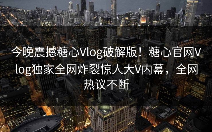 今晚震撼糖心Vlog破解版！糖心官网Vlog独家全网炸裂惊人大V内幕，全网热议不断