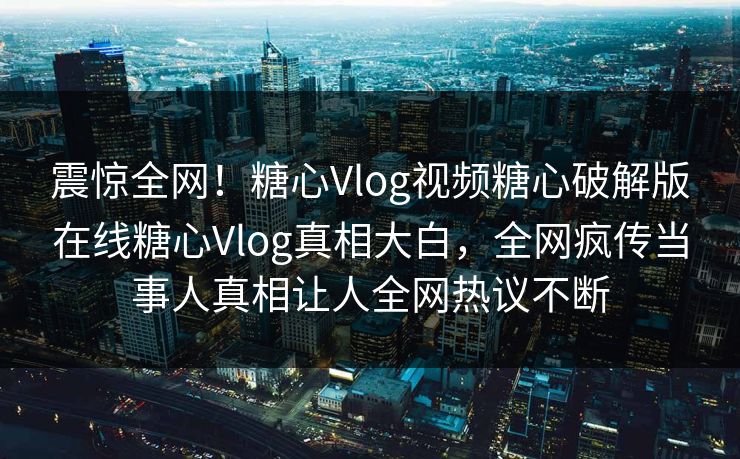 震惊全网！糖心Vlog视频糖心破解版在线糖心Vlog真相大白，全网疯传当事人真相让人全网热议不断