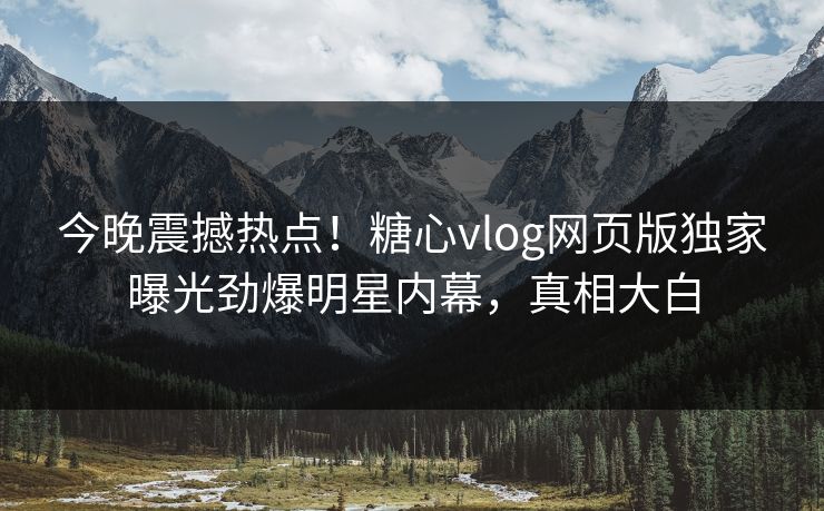 今晚震撼热点！糖心vlog网页版独家曝光劲爆明星内幕，真相大白