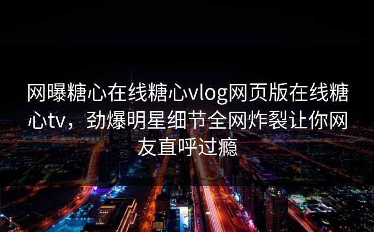 网曝糖心在线糖心vlog网页版在线糖心tv，劲爆明星细节全网炸裂让你网友直呼过瘾