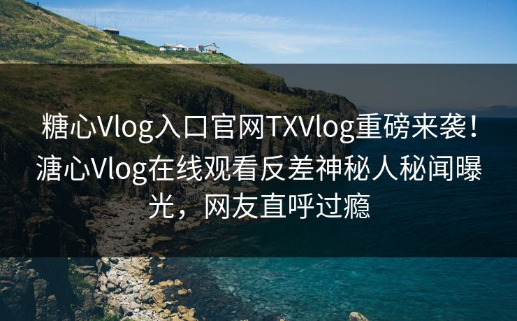 糖心Vlog入口官网TXVlog重磅来袭！溏心Vlog在线观看反差神秘人秘闻曝光，网友直呼过瘾