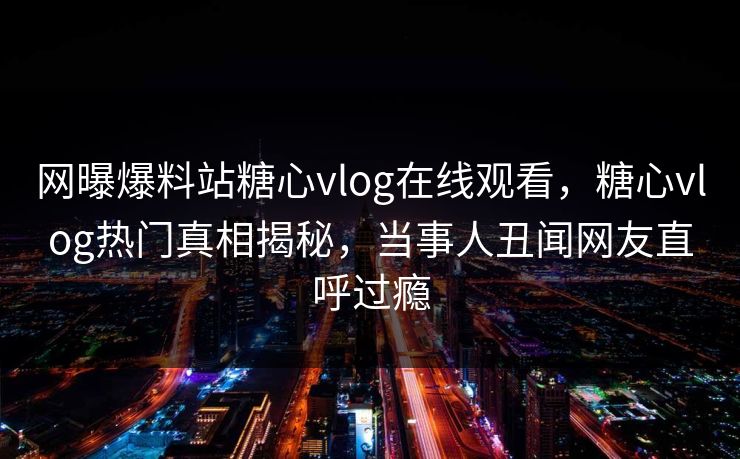 网曝爆料站糖心vlog在线观看，糖心vlog热门真相揭秘，当事人丑闻网友直呼过瘾