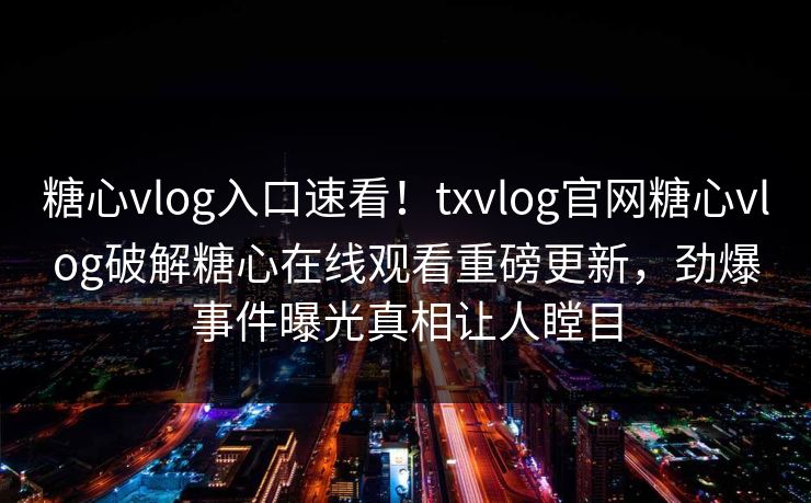 糖心vlog入口速看！txvlog官网糖心vlog破解糖心在线观看重磅更新，劲爆事件曝光真相让人瞠目