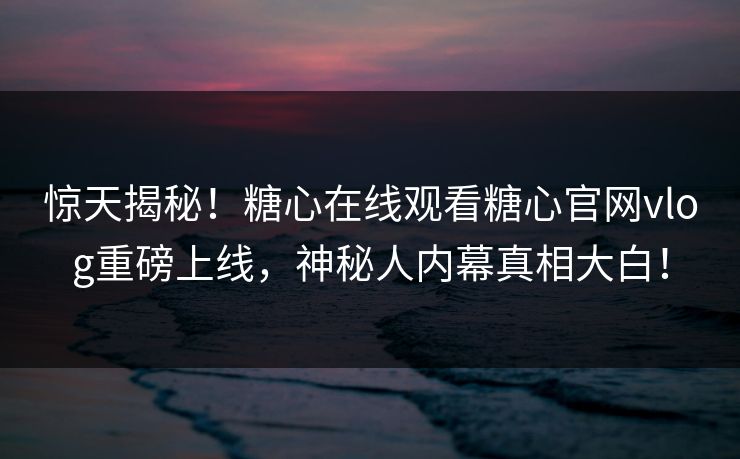 惊天揭秘！糖心在线观看糖心官网vlog重磅上线，神秘人内幕真相大白！