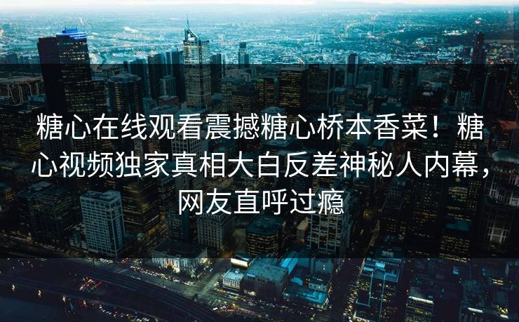 糖心在线观看震撼糖心桥本香菜！糖心视频独家真相大白反差神秘人内幕，网友直呼过瘾