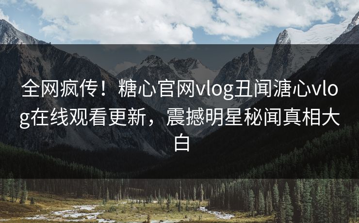 全网疯传！糖心官网vlog丑闻溏心vlog在线观看更新，震撼明星秘闻真相大白