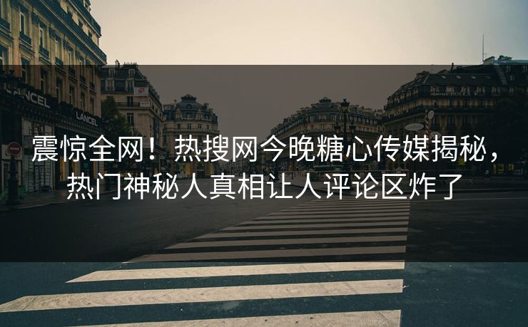 震惊全网！热搜网今晚糖心传媒揭秘，热门神秘人真相让人评论区炸了