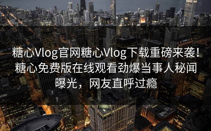 糖心Vlog官网糖心Vlog下载重磅来袭！糖心免费版在线观看劲爆当事人秘闻曝光，网友直呼过瘾