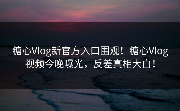 糖心Vlog新官方入口围观！糖心Vlog视频今晚曝光，反差真相大白！