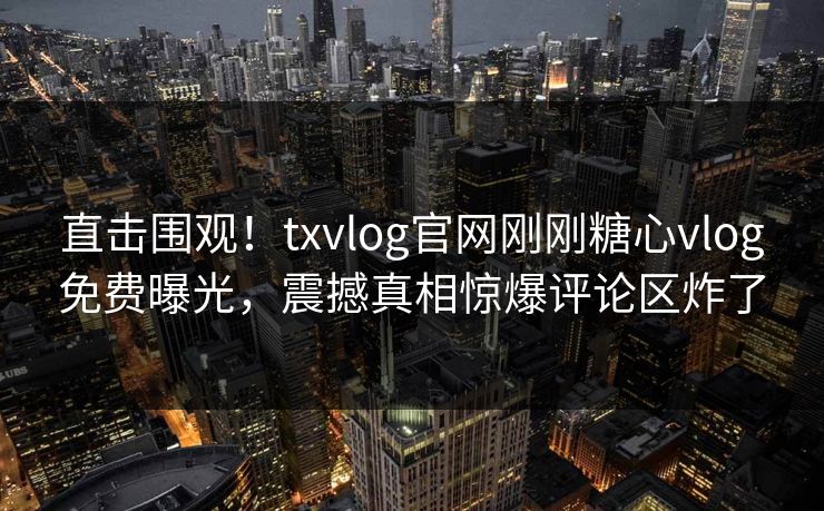 直击围观！txvlog官网刚刚糖心vlog免费曝光，震撼真相惊爆评论区炸了