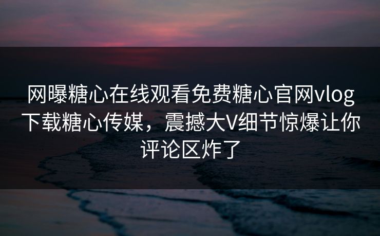 网曝糖心在线观看免费糖心官网vlog下载糖心传媒，震撼大V细节惊爆让你评论区炸了