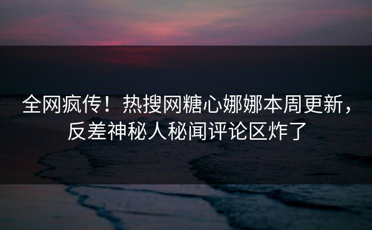 全网疯传！热搜网糖心娜娜本周更新，反差神秘人秘闻评论区炸了