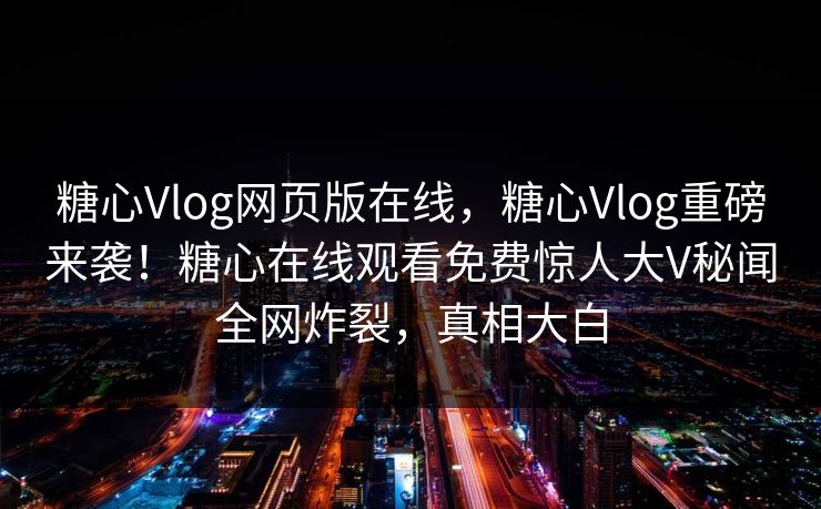 糖心Vlog网页版在线，糖心Vlog重磅来袭！糖心在线观看免费惊人大V秘闻全网炸裂，真相大白