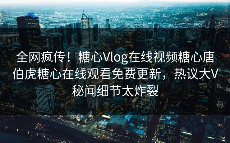 全网疯传！糖心Vlog在线视频糖心唐伯虎糖心在线观看免费更新，热议大V秘闻细节太炸裂
