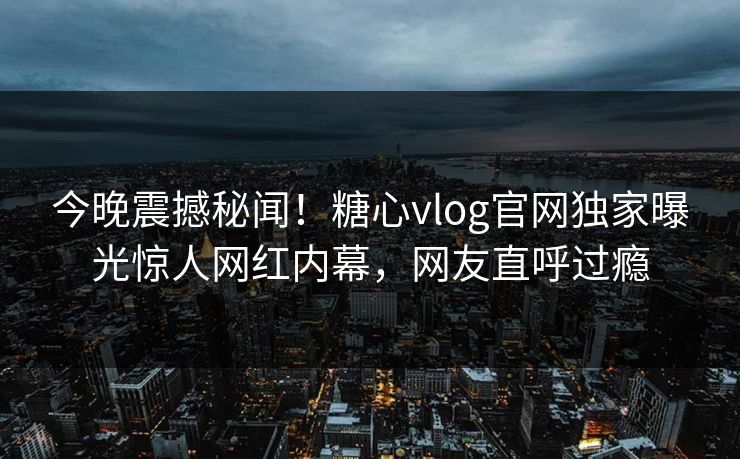 今晚震撼秘闻！糖心vlog官网独家曝光惊人网红内幕，网友直呼过瘾