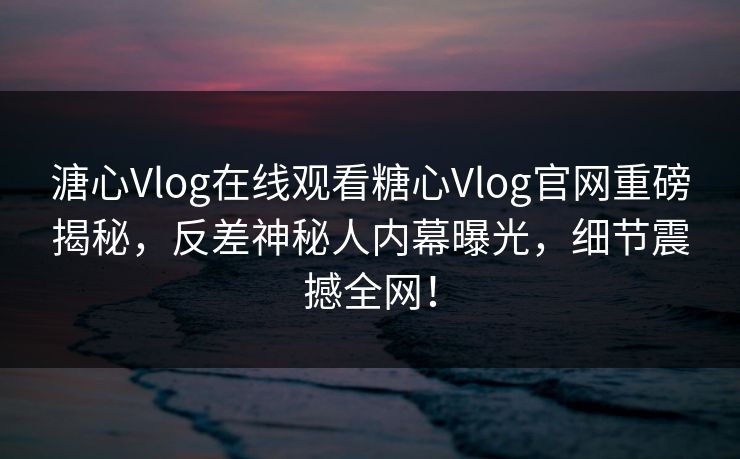 溏心Vlog在线观看糖心Vlog官网重磅揭秘，反差神秘人内幕曝光，细节震撼全网！