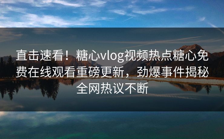 直击速看！糖心vlog视频热点糖心免费在线观看重磅更新，劲爆事件揭秘全网热议不断