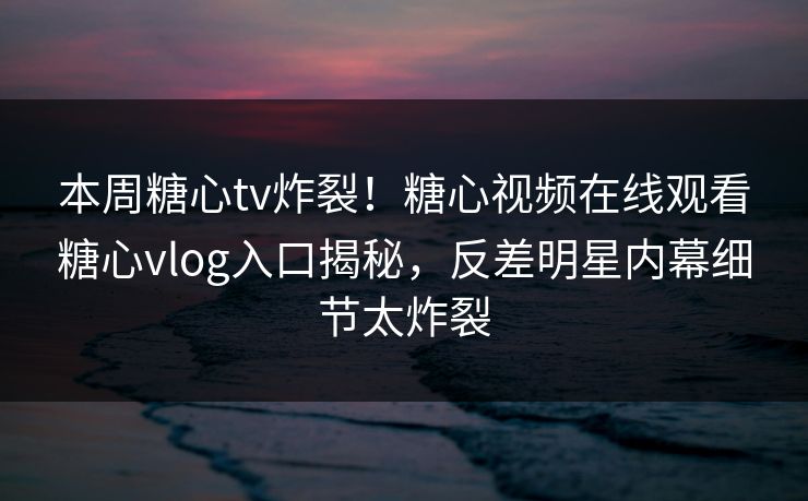 本周糖心tv炸裂！糖心视频在线观看糖心vlog入口揭秘，反差明星内幕细节太炸裂