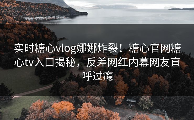 实时糖心vlog娜娜炸裂！糖心官网糖心tv入口揭秘，反差网红内幕网友直呼过瘾