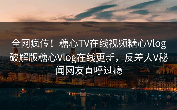 全网疯传！糖心TV在线视频糖心Vlog破解版糖心Vlog在线更新，反差大V秘闻网友直呼过瘾