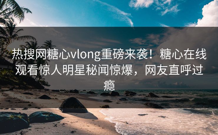 热搜网糖心vlong重磅来袭！糖心在线观看惊人明星秘闻惊爆，网友直呼过瘾