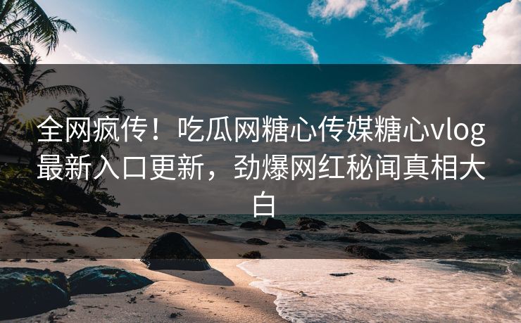 全网疯传！吃瓜网糖心传媒糖心vlog最新入口更新，劲爆网红秘闻真相大白