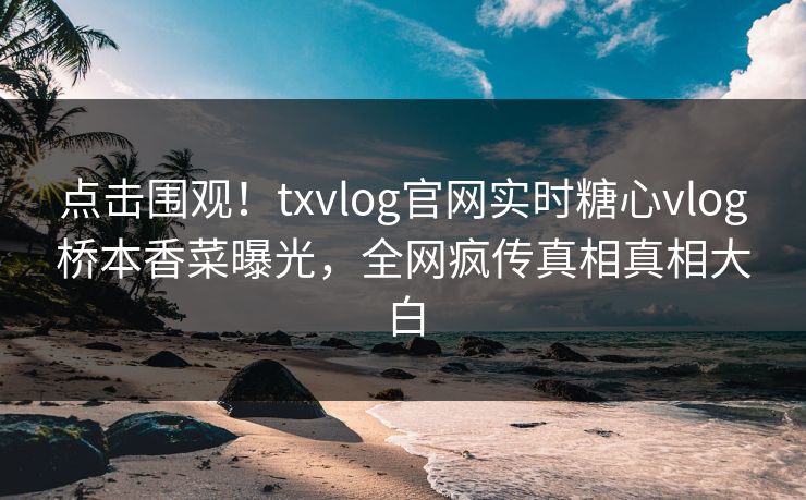 点击围观！txvlog官网实时糖心vlog桥本香菜曝光，全网疯传真相真相大白