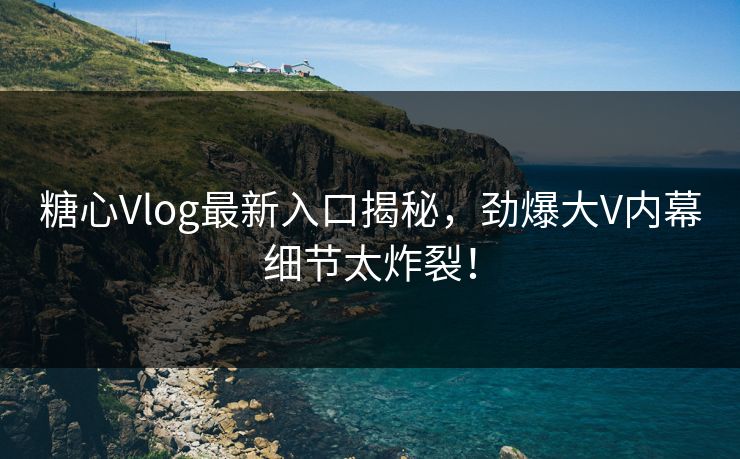 糖心Vlog最新入口揭秘，劲爆大V内幕细节太炸裂！