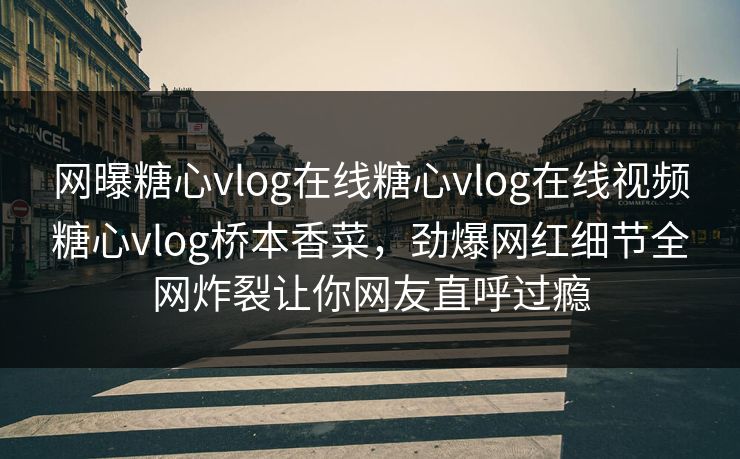 网曝糖心vlog在线糖心vlog在线视频糖心vlog桥本香菜，劲爆网红细节全网炸裂让你网友直呼过瘾