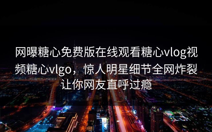 网曝糖心免费版在线观看糖心vlog视频糖心vlgo，惊人明星细节全网炸裂让你网友直呼过瘾