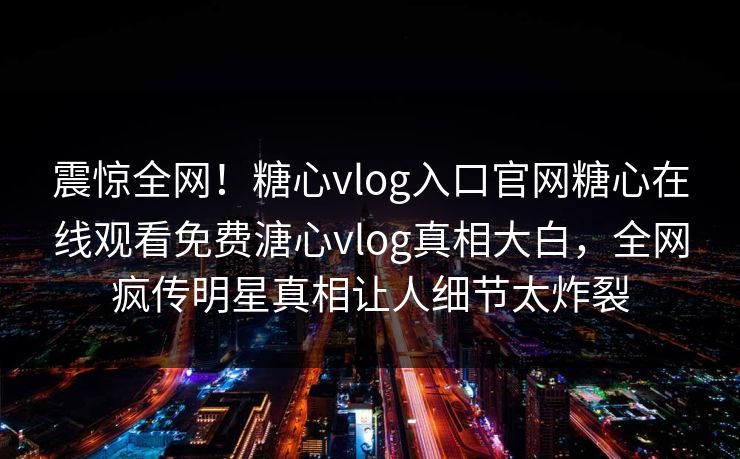 震惊全网！糖心vlog入口官网糖心在线观看免费溏心vlog真相大白，全网疯传明星真相让人细节太炸裂