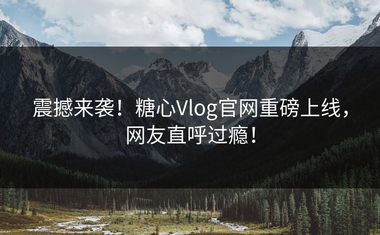 震撼来袭！糖心Vlog官网重磅上线，网友直呼过瘾！