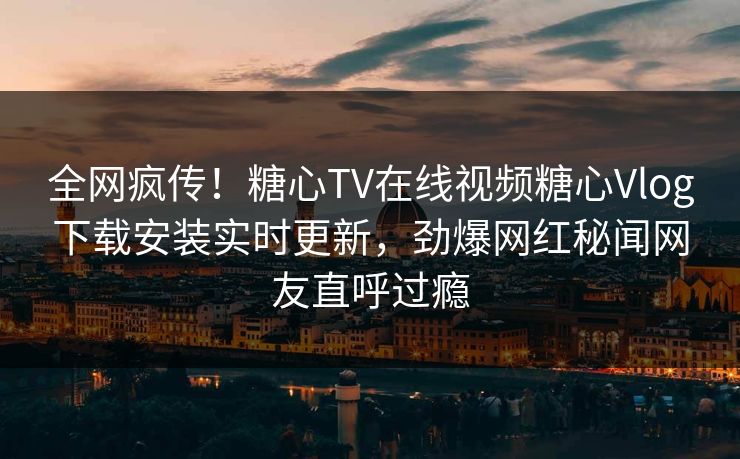 全网疯传！糖心TV在线视频糖心Vlog下载安装实时更新，劲爆网红秘闻网友直呼过瘾