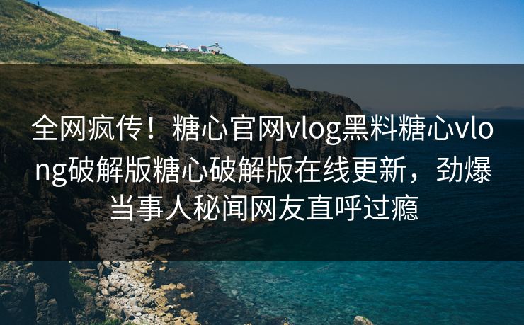 全网疯传！糖心官网vlog黑料糖心vlong破解版糖心破解版在线更新，劲爆当事人秘闻网友直呼过瘾